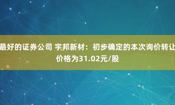 最好的证券公司 宇邦新材：初步确定的本次询价转让价格为31.02元/股