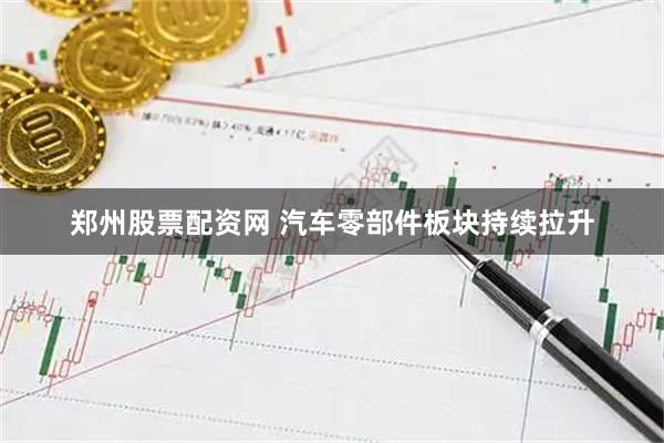郑州股票配资网 汽车零部件板块持续拉升