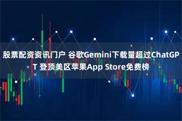 股票配资资讯门户 谷歌Gemini下载量超过ChatGPT 登顶美区苹果App Store免费榜