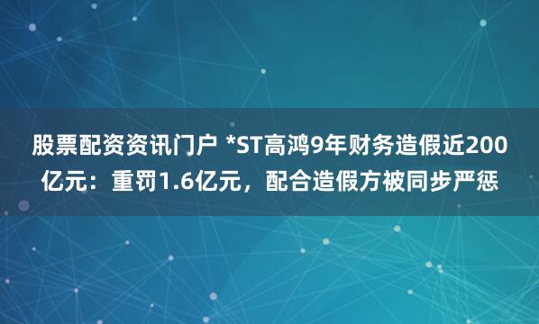 股票配资资讯门户 *ST高鸿9年财务造假近200亿元：重罚1.6亿元，配合造假方被同步严惩