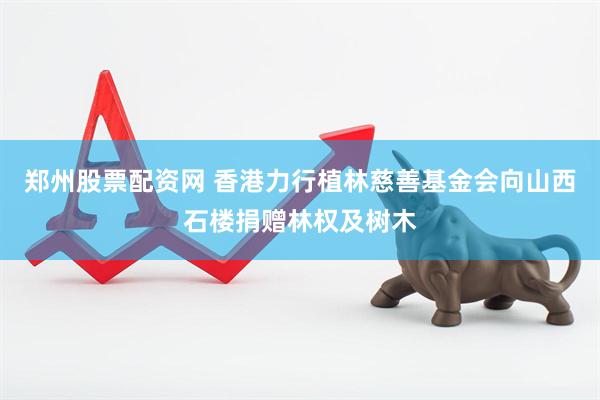 郑州股票配资网 香港力行植林慈善基金会向山西石楼捐赠林权及树木
