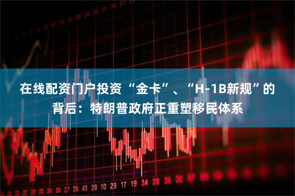 在线配资门户投资 “金卡”、“H-1B新规”的背后：特朗普政府正重塑移民体系