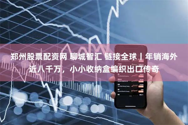 郑州股票配资网 聊城智汇 链接全球丨年销海外近八千万，小小收纳盒编织出口传奇