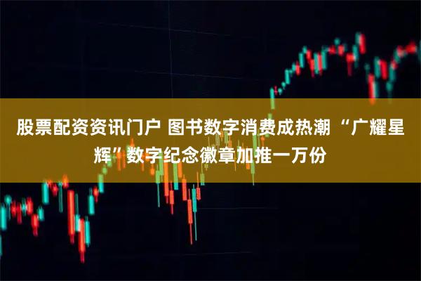 股票配资资讯门户 图书数字消费成热潮 “广耀星辉”数字纪念徽章加推一万份